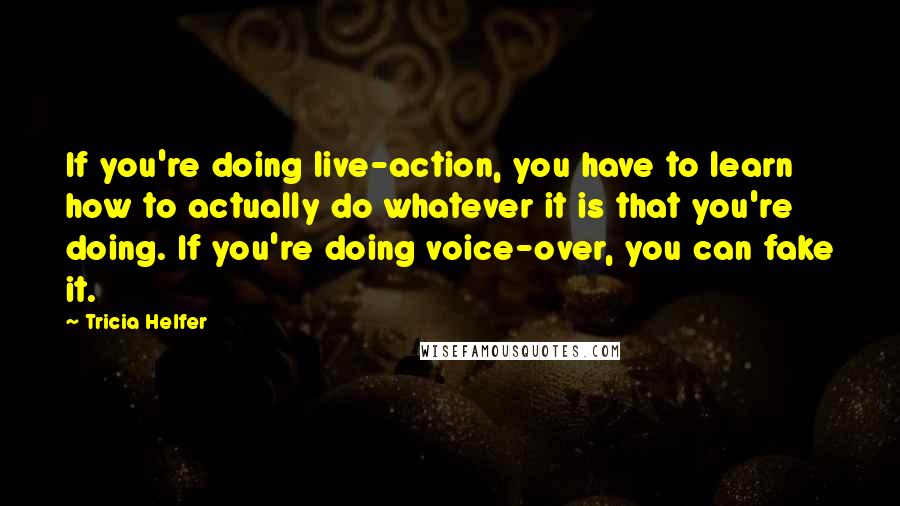 Tricia Helfer Quotes: If you're doing live-action, you have to learn how to actually do whatever it is that you're doing. If you're doing voice-over, you can fake it.