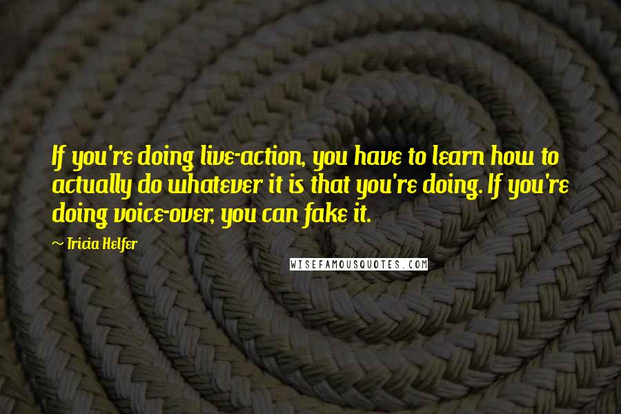 Tricia Helfer Quotes: If you're doing live-action, you have to learn how to actually do whatever it is that you're doing. If you're doing voice-over, you can fake it.