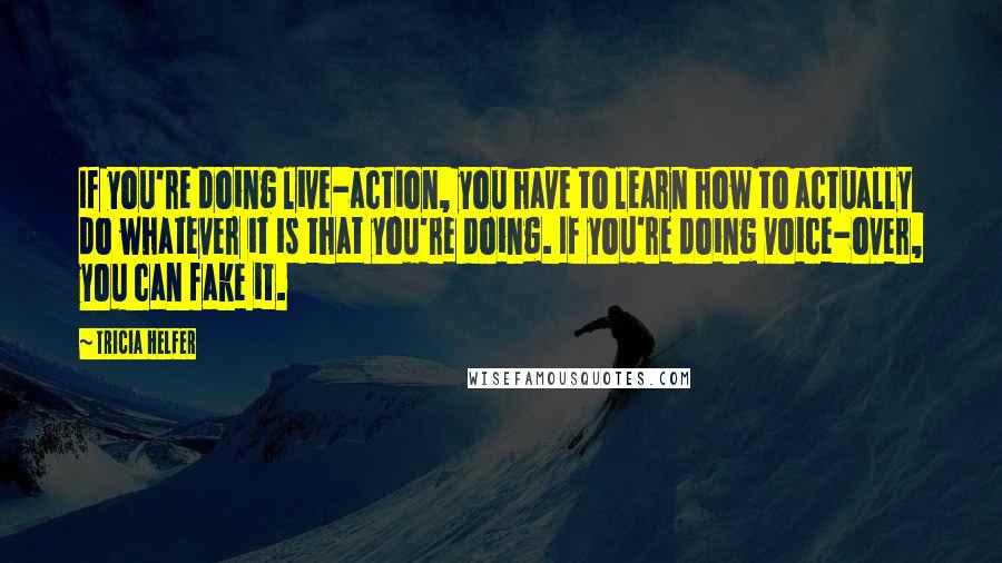 Tricia Helfer Quotes: If you're doing live-action, you have to learn how to actually do whatever it is that you're doing. If you're doing voice-over, you can fake it.