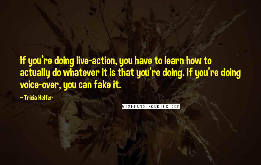 Tricia Helfer Quotes: If you're doing live-action, you have to learn how to actually do whatever it is that you're doing. If you're doing voice-over, you can fake it.