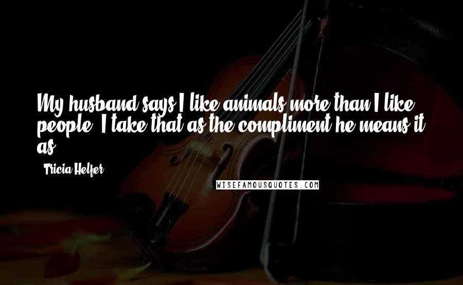 Tricia Helfer Quotes: My husband says I like animals more than I like people. I take that as the compliment he means it as.