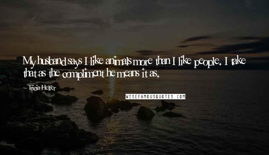 Tricia Helfer Quotes: My husband says I like animals more than I like people. I take that as the compliment he means it as.