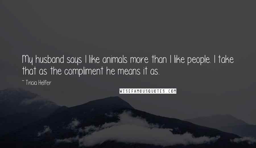 Tricia Helfer Quotes: My husband says I like animals more than I like people. I take that as the compliment he means it as.
