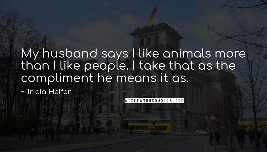 Tricia Helfer Quotes: My husband says I like animals more than I like people. I take that as the compliment he means it as.