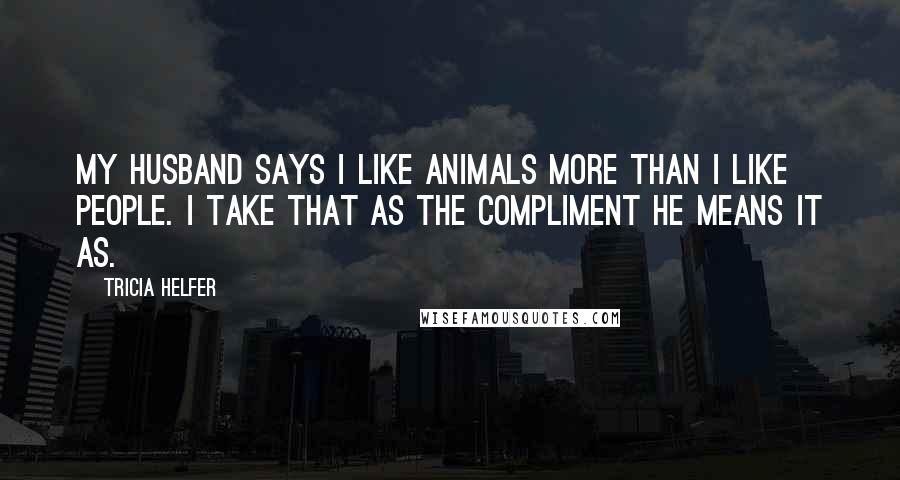 Tricia Helfer Quotes: My husband says I like animals more than I like people. I take that as the compliment he means it as.