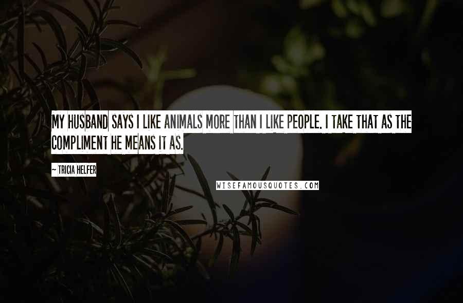 Tricia Helfer Quotes: My husband says I like animals more than I like people. I take that as the compliment he means it as.