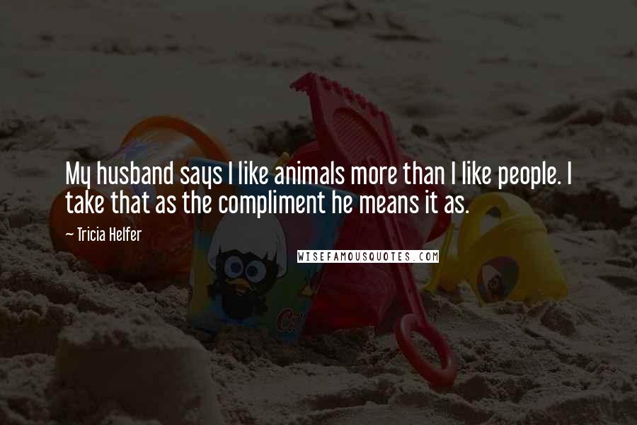 Tricia Helfer Quotes: My husband says I like animals more than I like people. I take that as the compliment he means it as.