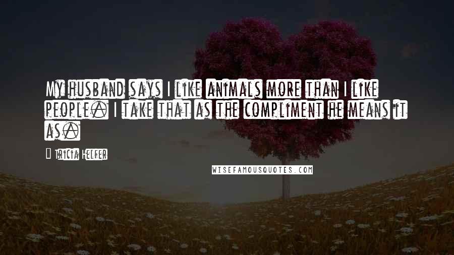 Tricia Helfer Quotes: My husband says I like animals more than I like people. I take that as the compliment he means it as.