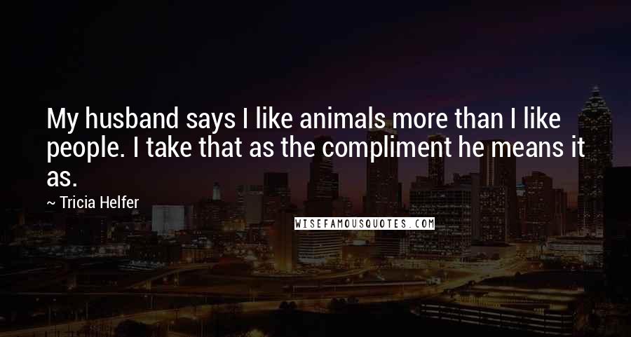Tricia Helfer Quotes: My husband says I like animals more than I like people. I take that as the compliment he means it as.