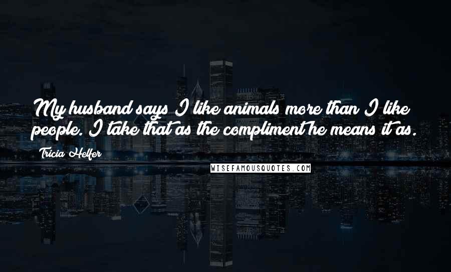 Tricia Helfer Quotes: My husband says I like animals more than I like people. I take that as the compliment he means it as.