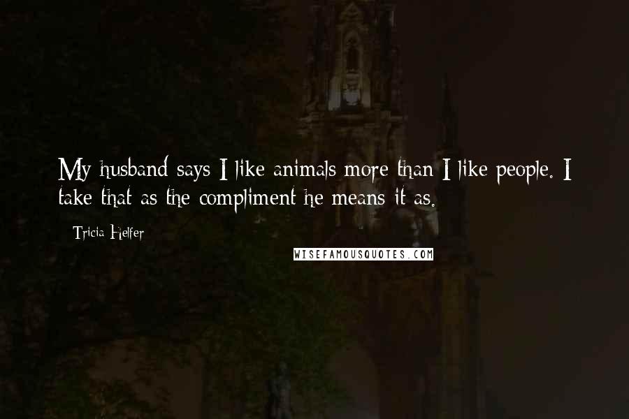 Tricia Helfer Quotes: My husband says I like animals more than I like people. I take that as the compliment he means it as.