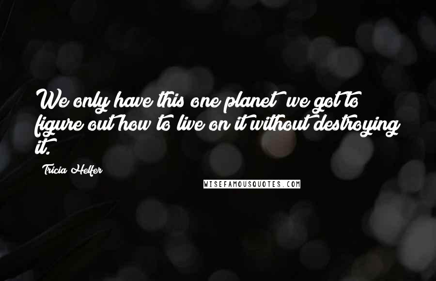 Tricia Helfer Quotes: We only have this one planet; we got to figure out how to live on it without destroying it.