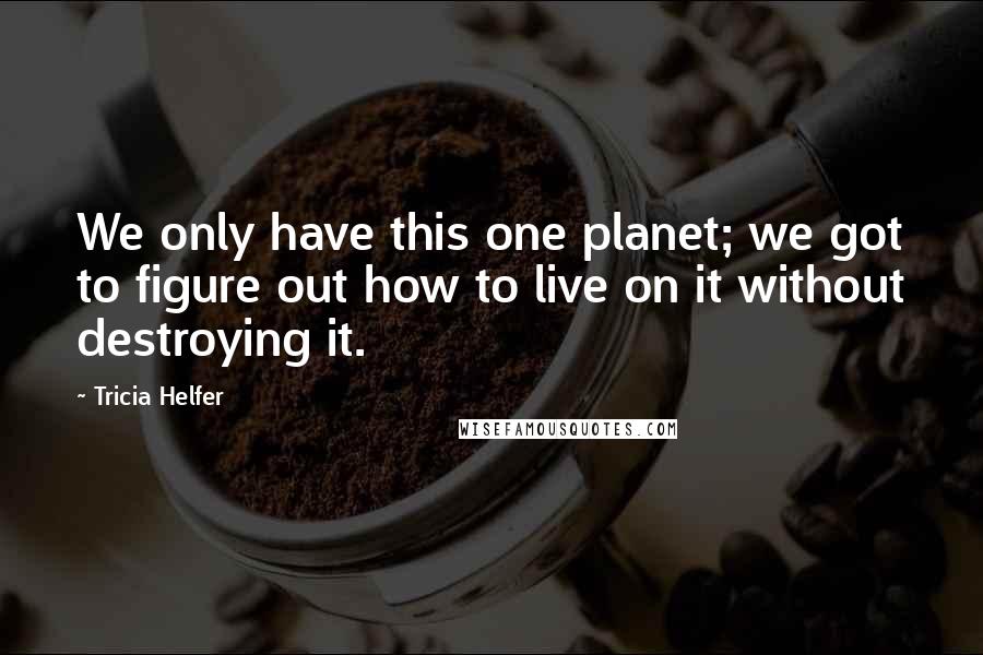 Tricia Helfer Quotes: We only have this one planet; we got to figure out how to live on it without destroying it.