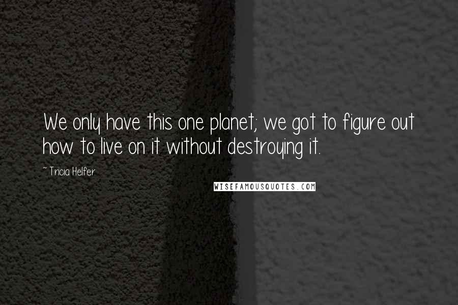 Tricia Helfer Quotes: We only have this one planet; we got to figure out how to live on it without destroying it.