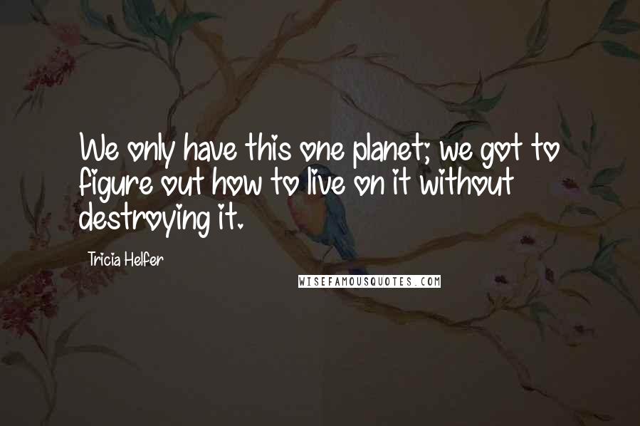 Tricia Helfer Quotes: We only have this one planet; we got to figure out how to live on it without destroying it.