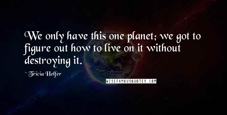 Tricia Helfer Quotes: We only have this one planet; we got to figure out how to live on it without destroying it.
