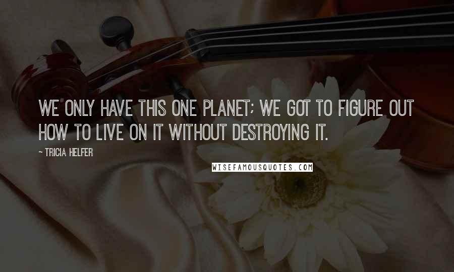 Tricia Helfer Quotes: We only have this one planet; we got to figure out how to live on it without destroying it.