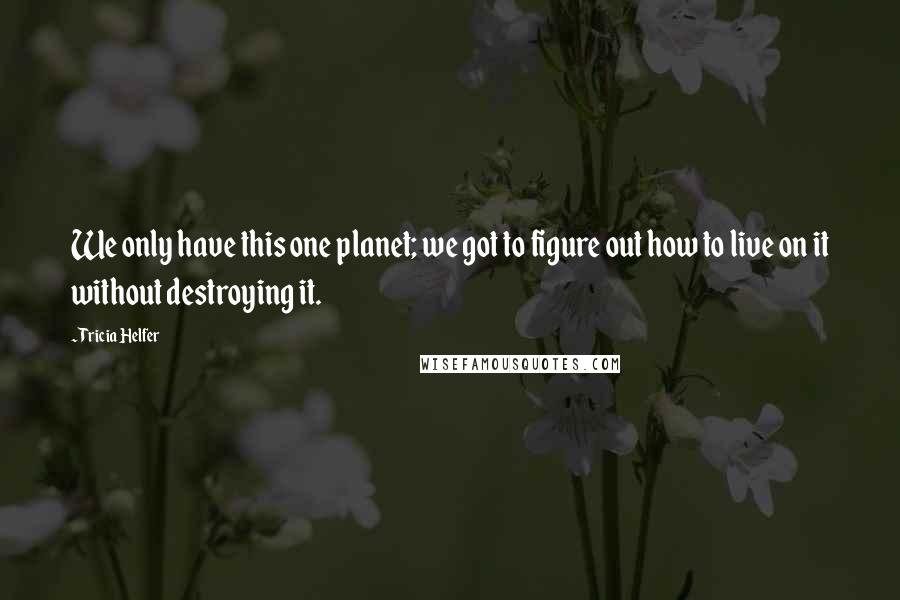 Tricia Helfer Quotes: We only have this one planet; we got to figure out how to live on it without destroying it.