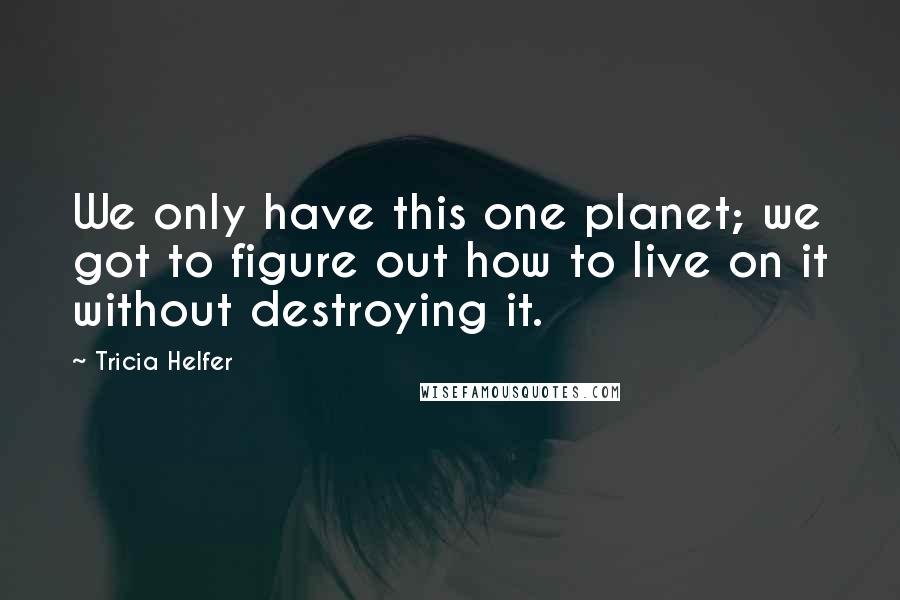 Tricia Helfer Quotes: We only have this one planet; we got to figure out how to live on it without destroying it.