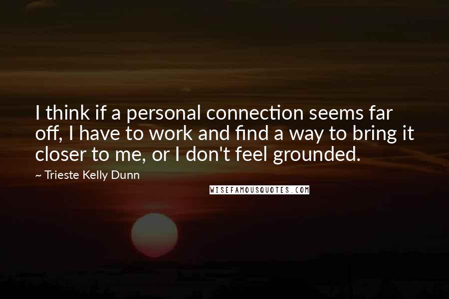 Trieste Kelly Dunn Quotes: I think if a personal connection seems far off, I have to work and find a way to bring it closer to me, or I don't feel grounded.
