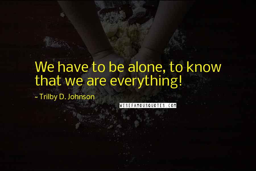 Trilby D. Johnson Quotes: We have to be alone, to know that we are everything!