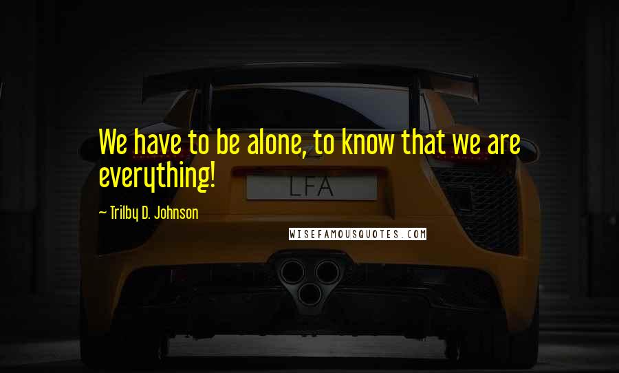 Trilby D. Johnson Quotes: We have to be alone, to know that we are everything!