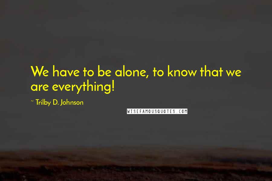 Trilby D. Johnson Quotes: We have to be alone, to know that we are everything!