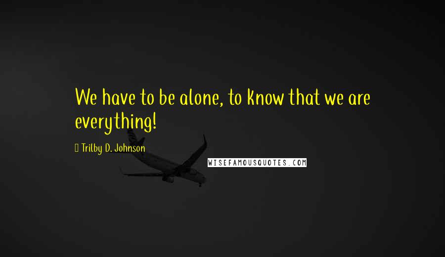 Trilby D. Johnson Quotes: We have to be alone, to know that we are everything!