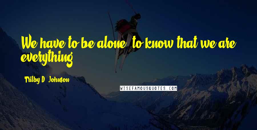 Trilby D. Johnson Quotes: We have to be alone, to know that we are everything!