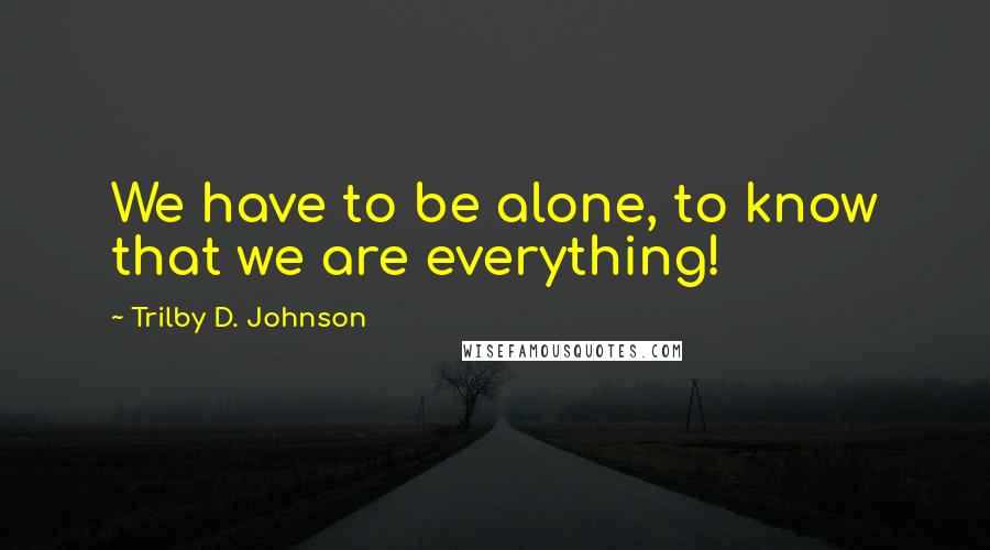 Trilby D. Johnson Quotes: We have to be alone, to know that we are everything!