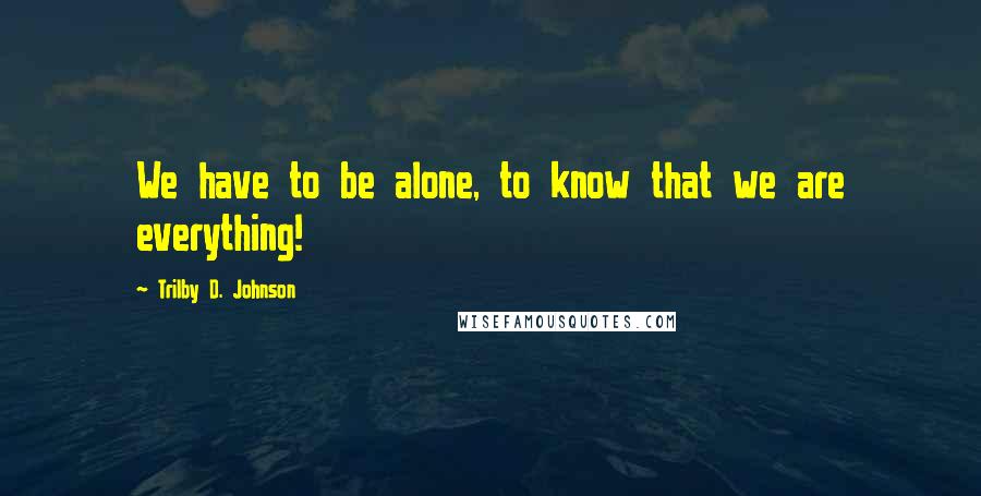 Trilby D. Johnson Quotes: We have to be alone, to know that we are everything!