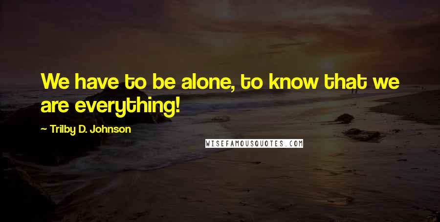 Trilby D. Johnson Quotes: We have to be alone, to know that we are everything!