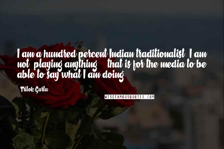 Trilok Gurtu Quotes: I am a hundred-percent Indian traditionalist! I am not "playing anything" - that is for the media to be able to say what I am doing.