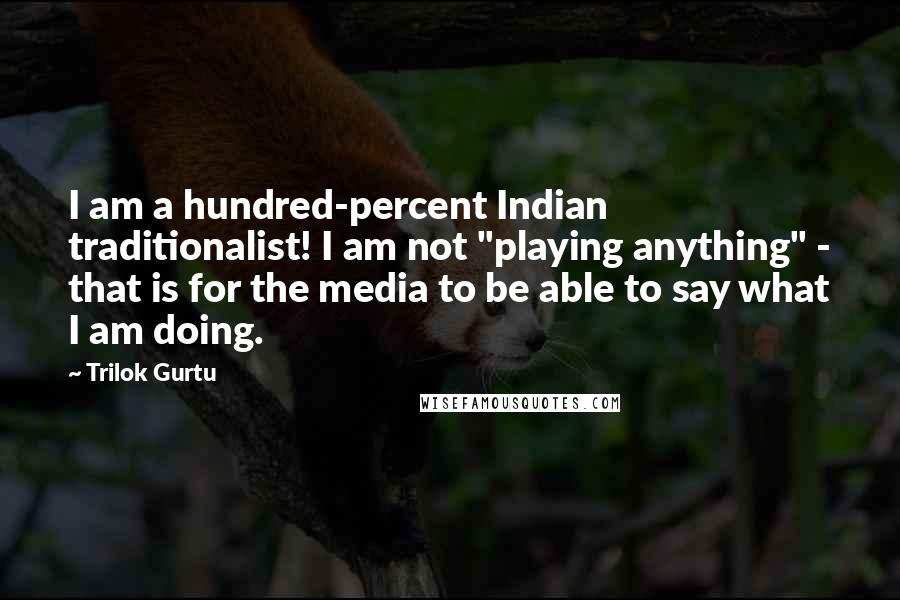 Trilok Gurtu Quotes: I am a hundred-percent Indian traditionalist! I am not "playing anything" - that is for the media to be able to say what I am doing.