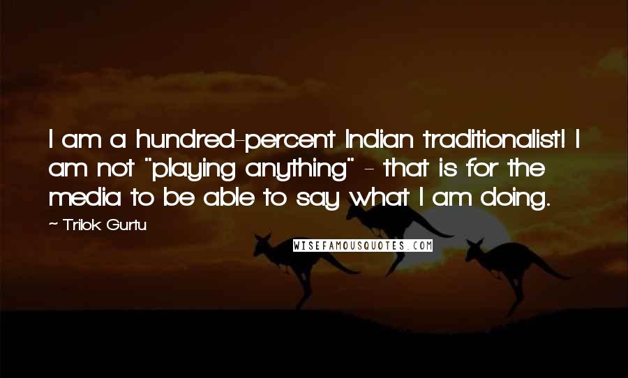Trilok Gurtu Quotes: I am a hundred-percent Indian traditionalist! I am not "playing anything" - that is for the media to be able to say what I am doing.