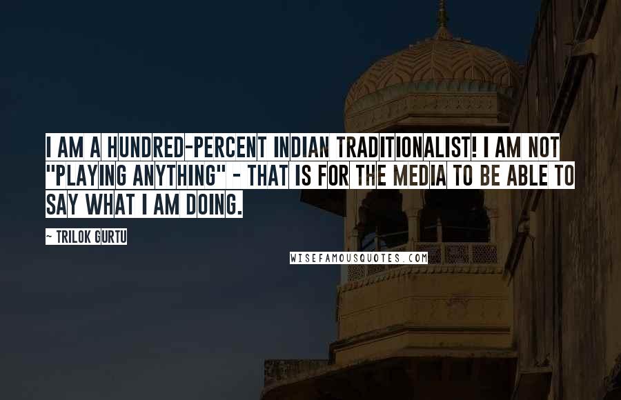 Trilok Gurtu Quotes: I am a hundred-percent Indian traditionalist! I am not "playing anything" - that is for the media to be able to say what I am doing.
