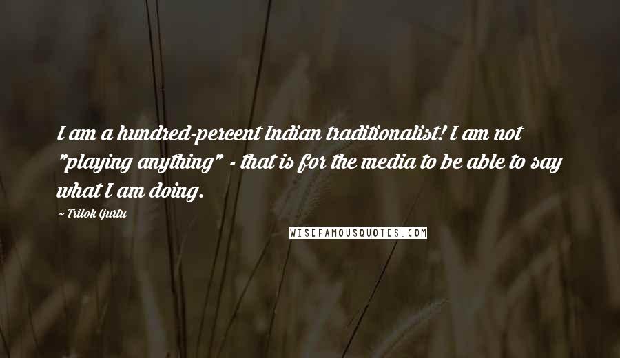 Trilok Gurtu Quotes: I am a hundred-percent Indian traditionalist! I am not "playing anything" - that is for the media to be able to say what I am doing.