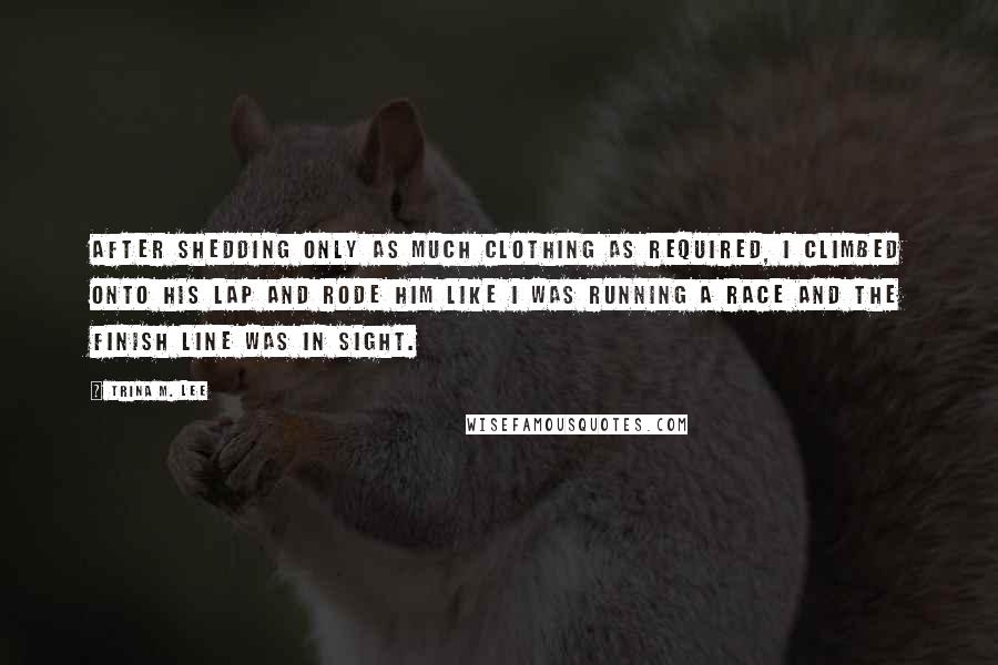 Trina M. Lee Quotes: After shedding only as much clothing as required, I climbed onto his lap and rode him like I was running a race and the finish line was in sight.
