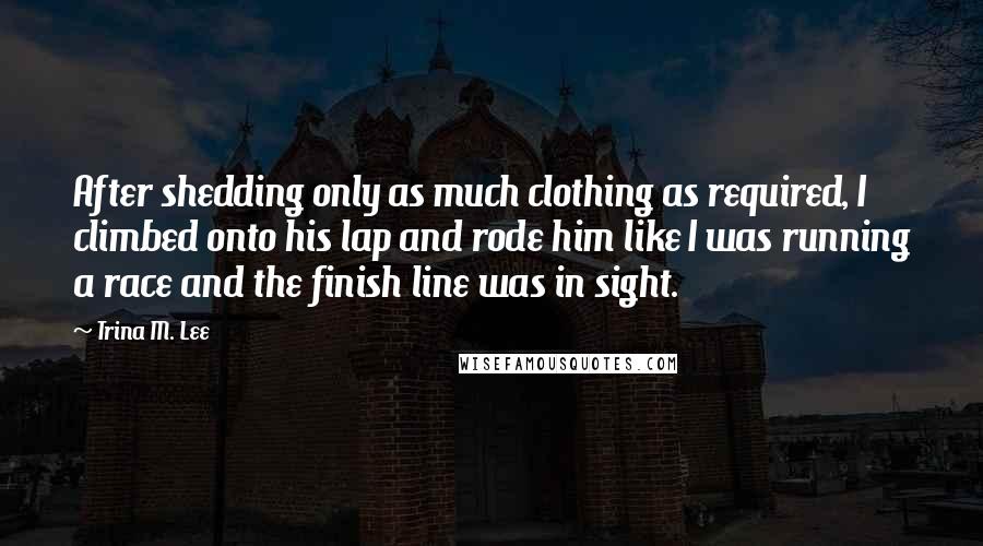 Trina M. Lee Quotes: After shedding only as much clothing as required, I climbed onto his lap and rode him like I was running a race and the finish line was in sight.