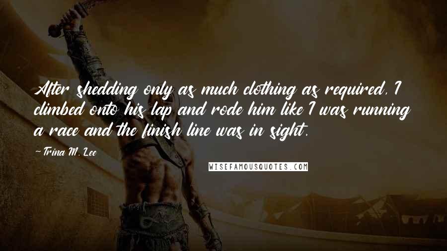 Trina M. Lee Quotes: After shedding only as much clothing as required, I climbed onto his lap and rode him like I was running a race and the finish line was in sight.