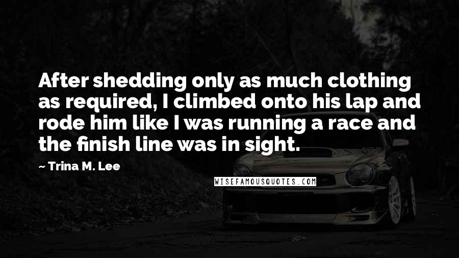 Trina M. Lee Quotes: After shedding only as much clothing as required, I climbed onto his lap and rode him like I was running a race and the finish line was in sight.