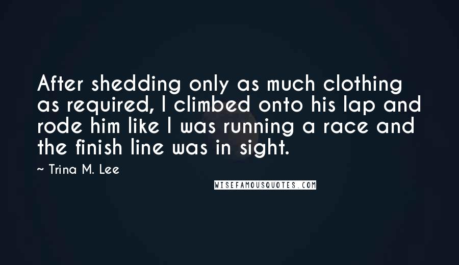 Trina M. Lee Quotes: After shedding only as much clothing as required, I climbed onto his lap and rode him like I was running a race and the finish line was in sight.