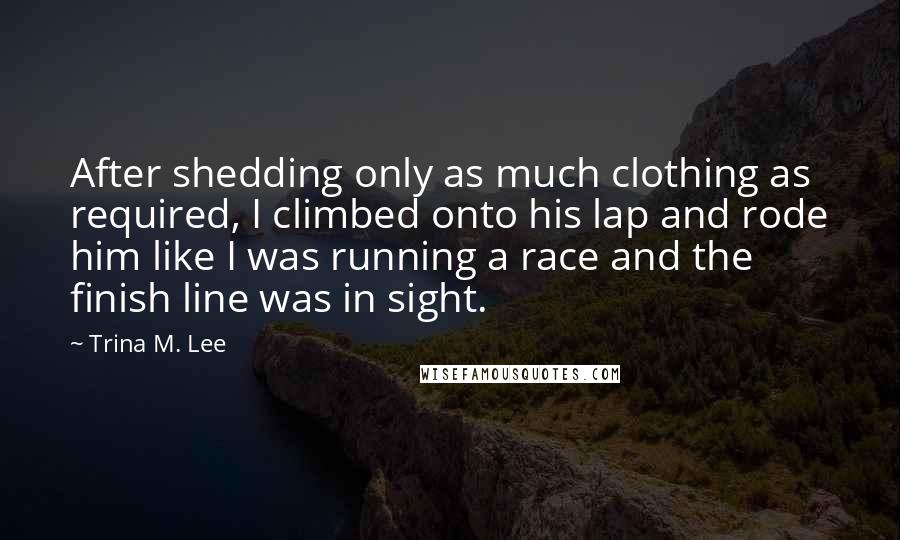 Trina M. Lee Quotes: After shedding only as much clothing as required, I climbed onto his lap and rode him like I was running a race and the finish line was in sight.
