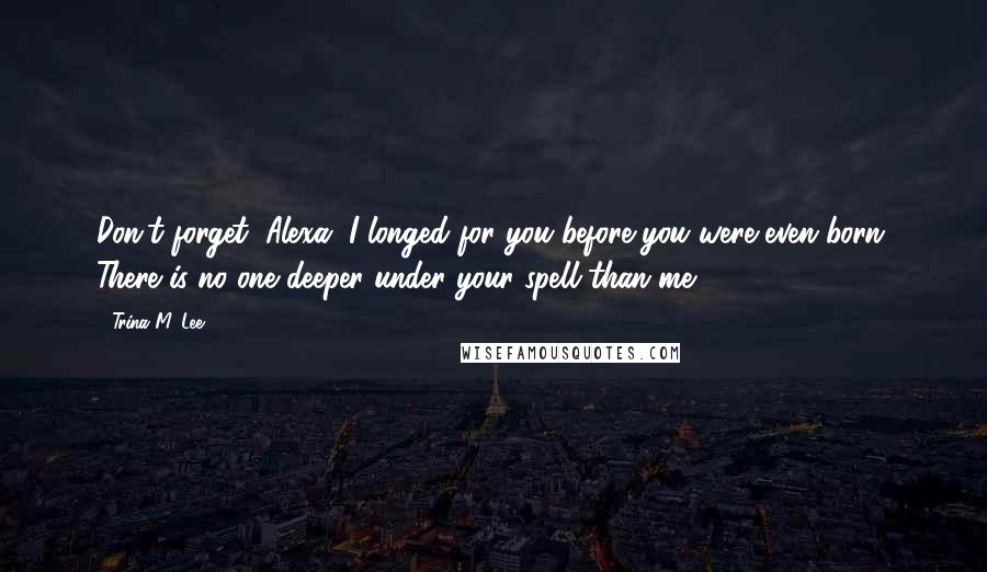 Trina M. Lee Quotes: Don't forget, Alexa. I longed for you before you were even born. There is no one deeper under your spell than me.