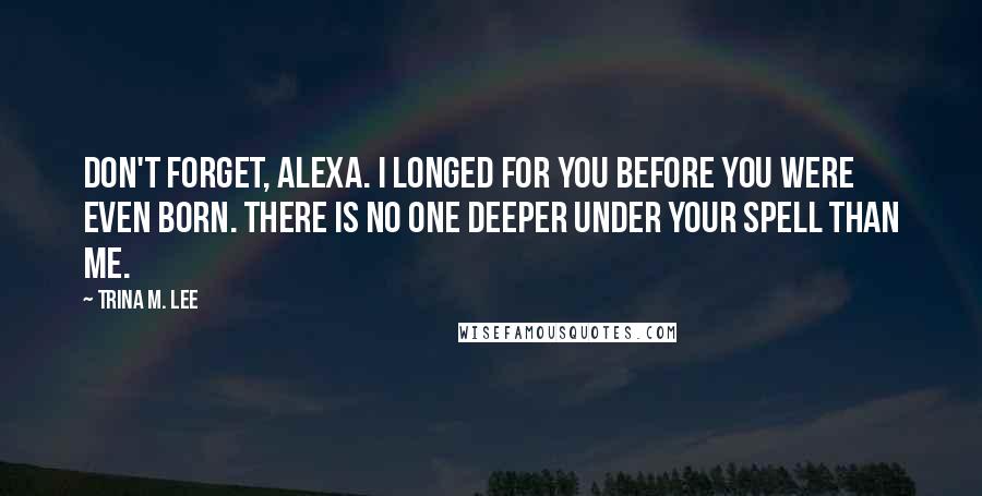 Trina M. Lee Quotes: Don't forget, Alexa. I longed for you before you were even born. There is no one deeper under your spell than me.