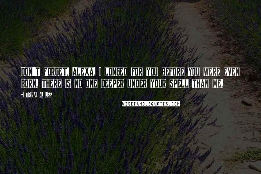 Trina M. Lee Quotes: Don't forget, Alexa. I longed for you before you were even born. There is no one deeper under your spell than me.
