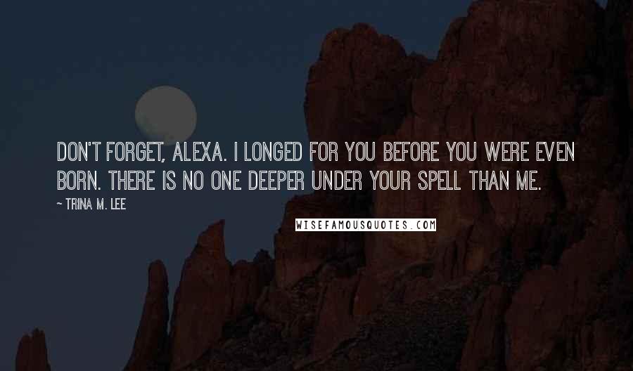 Trina M. Lee Quotes: Don't forget, Alexa. I longed for you before you were even born. There is no one deeper under your spell than me.