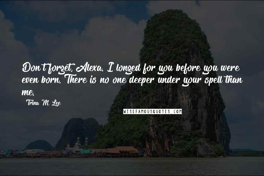 Trina M. Lee Quotes: Don't forget, Alexa. I longed for you before you were even born. There is no one deeper under your spell than me.