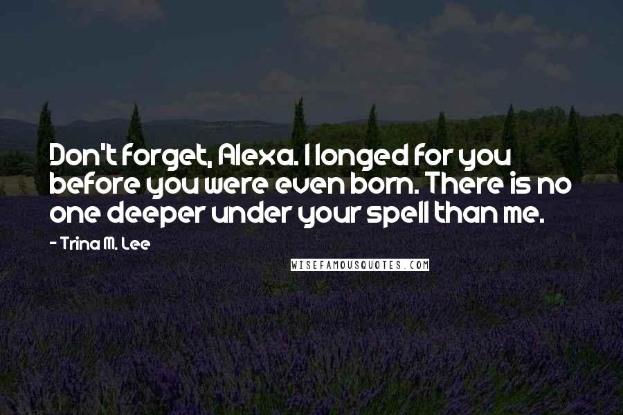 Trina M. Lee Quotes: Don't forget, Alexa. I longed for you before you were even born. There is no one deeper under your spell than me.