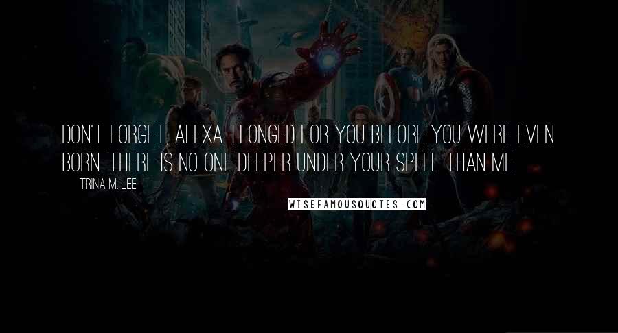 Trina M. Lee Quotes: Don't forget, Alexa. I longed for you before you were even born. There is no one deeper under your spell than me.